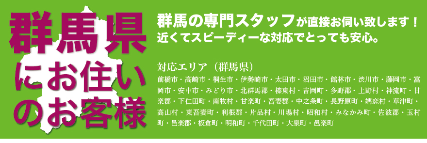 群馬の専門スタッフがすぐに駆けつけます！対応エリア群馬県・前橋市・高崎市・桐生市・伊勢崎市・太田市・沼田市・館林市・渋川市・藤岡市・富岡市・安中市・みどり市・北群馬郡・榛東村・吉岡町・多野郡・上野村・神流町・甘楽郡・下仁田町・南牧村・甘楽町・吾妻郡・中之条町・長野原町・嬬恋村・草津町・高山村・東吾妻町・利根郡・片品村・川場村・昭和村・みなかみ町・佐波郡・玉村町・邑楽郡・板倉町・明和町・千代田町・大泉町・邑楽町